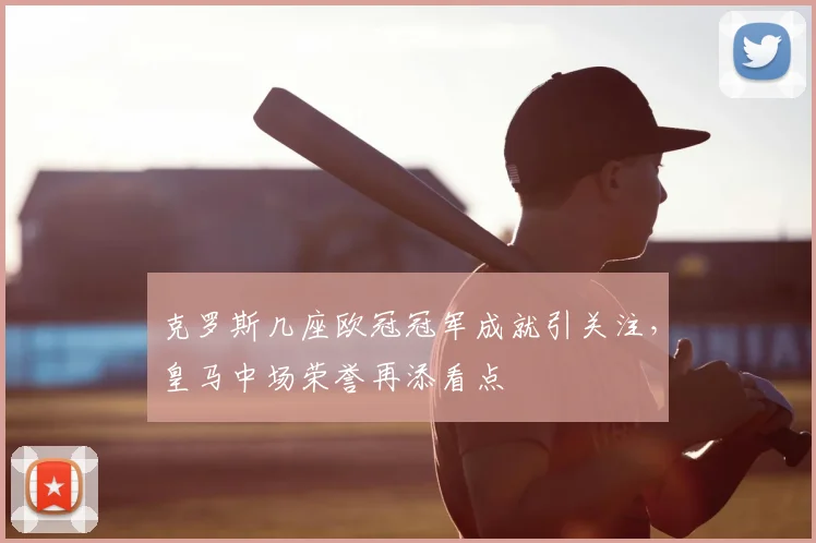 克罗斯几座欧冠冠军成就引关注，皇马中场荣誉再添看点